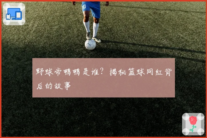 野球帝鸭鸭是谁？揭秘篮球网红背后的故事