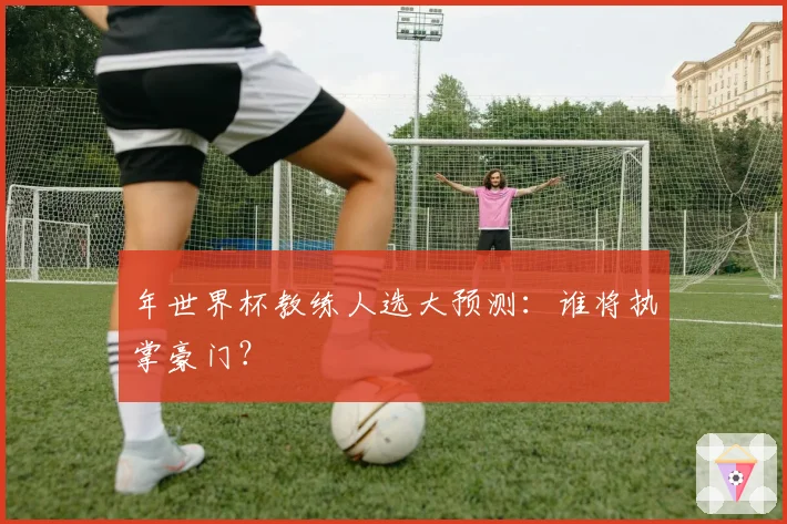 年世界杯教练人选大预测：谁将执掌豪门？