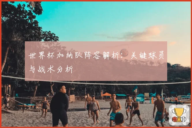 世界杯加纳队阵容解析：关键球员与战术分析
