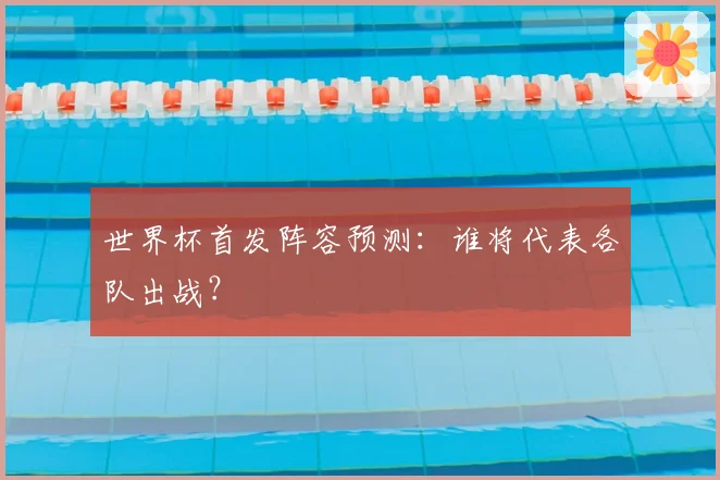 世界杯首发阵容预测：谁将代表各队出战？
