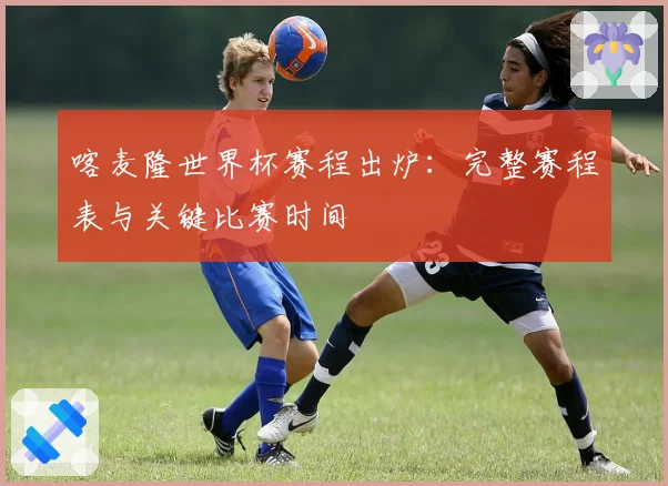 喀麦隆世界杯赛程出炉：完整赛程表与关键比赛时间