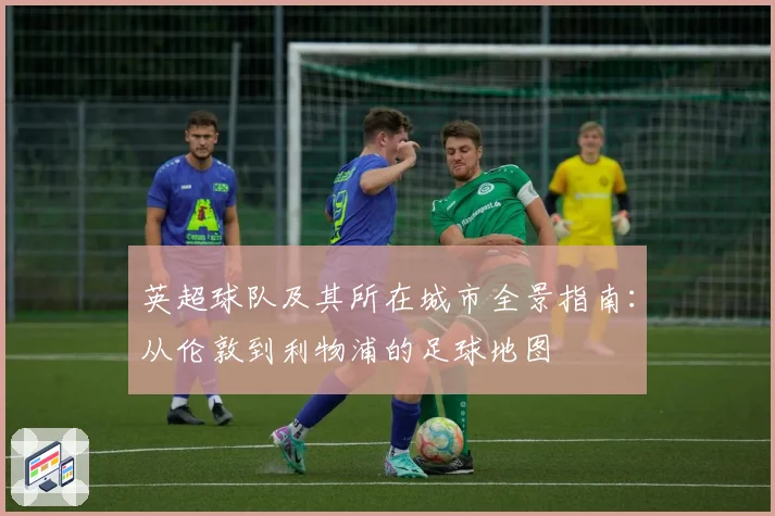 英超球队及其所在城市全景指南：从伦敦到利物浦的足球地图