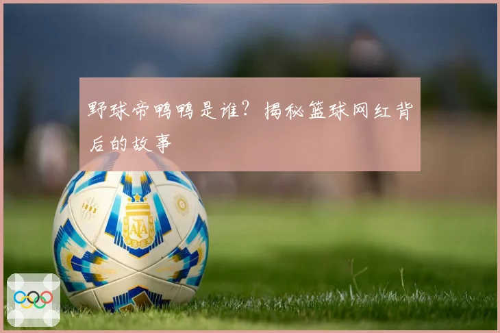 野球帝鸭鸭是谁？揭秘篮球网红背后的故事