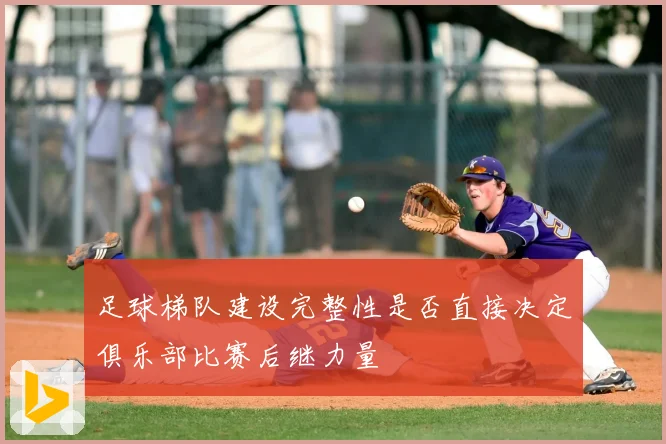 足球梯队建设完整性是否直接决定俱乐部比赛后继力量
