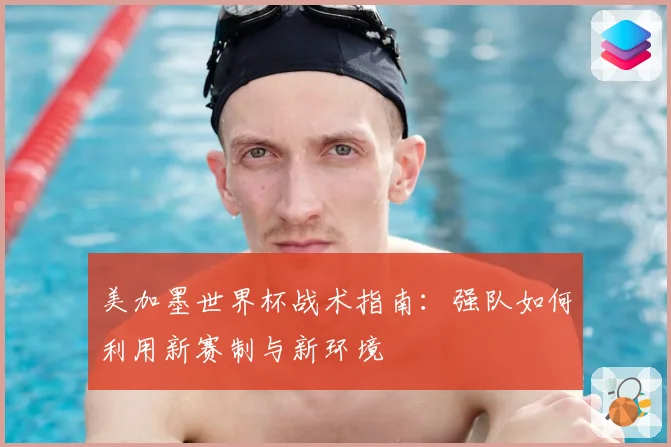 美加墨世界杯战术指南：强队如何利用新赛制与新环境